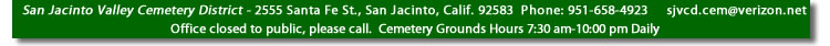 San Jacinto Valley Cemetery District - 2555 Santa Fe St., SanJacinto, Calif. 92583  Phone: 951-658-4923 - Office Hours 7:30 am-4:00 pm Monday - Friday and Cemetery Grounds Hours 7:30 am-10:00 pm Daily